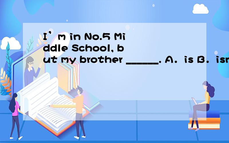 I’m in No.5 Middle School, but my brother ______. A．is B．isn