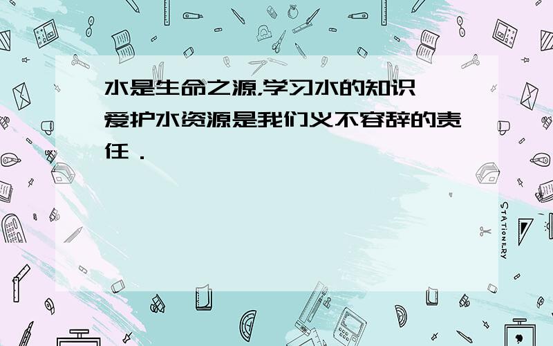 水是生命之源，学习水的知识、爱护水资源是我们义不容辞的责任．