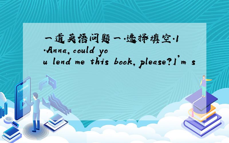 一道英语问题一.选择填空.1.Anna,could you lend me this book,please?I'm s