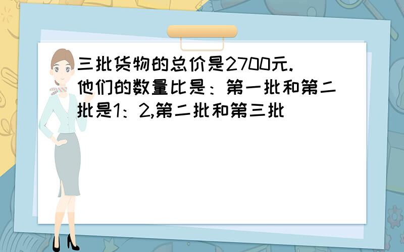 三批货物的总价是2700元.他们的数量比是：第一批和第二批是1：2,第二批和第三批