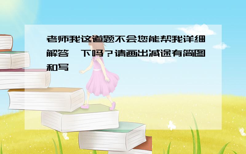 老师我这道题不会您能帮我详细解答一下吗？请画出减途有简图和写