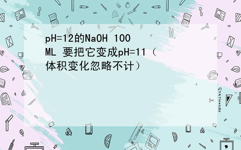 pH=12的NaOH 100ML 要把它变成pH=11（体积变化忽略不计）