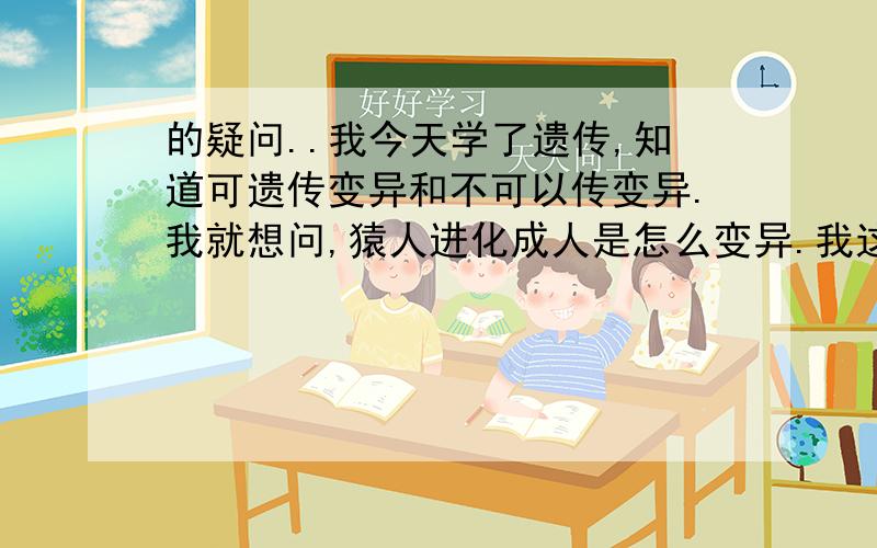 的疑问..我今天学了遗传,知道可遗传变异和不可以传变异.我就想问,猿人进化成人是怎么变异.我这样想,如一个猿人毛掉了一半