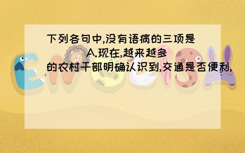 下列各句中,没有语病的三项是 （ ） A.现在,越来越多的农村干部明确认识到,交通是否便利,