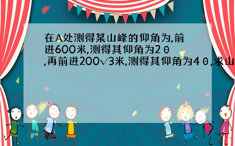 在A处测得某山峰的仰角为,前进600米,测得其仰角为2θ,再前进200√3米,测得其仰角为4θ,求山高以