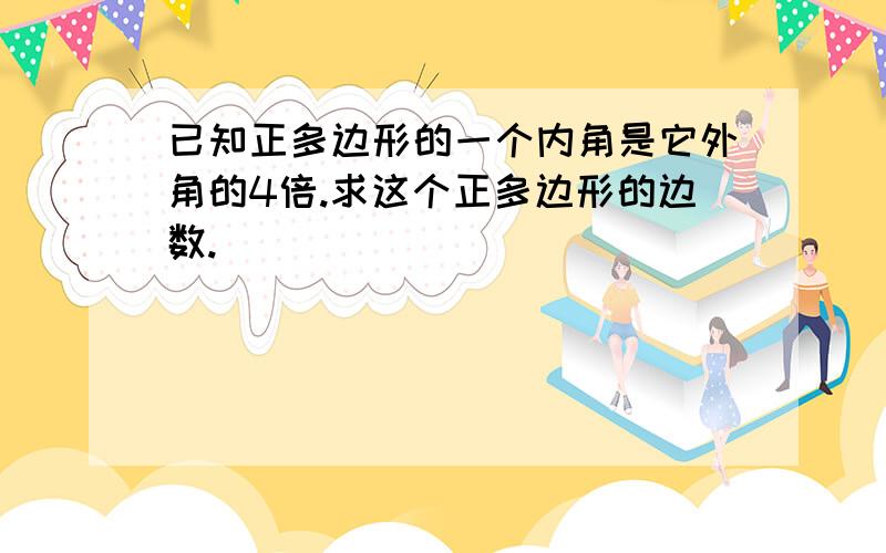 已知正多边形的一个内角是它外角的4倍.求这个正多边形的边数.