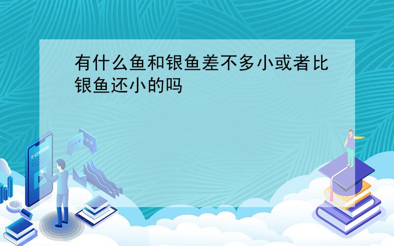 有什么鱼和银鱼差不多小或者比银鱼还小的吗