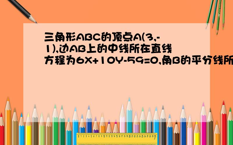 三角形ABC的顶点A(3,-1),边AB上的中线所在直线方程为6X+10Y-59=0,角B的平分线所在直线方程为X-4Y