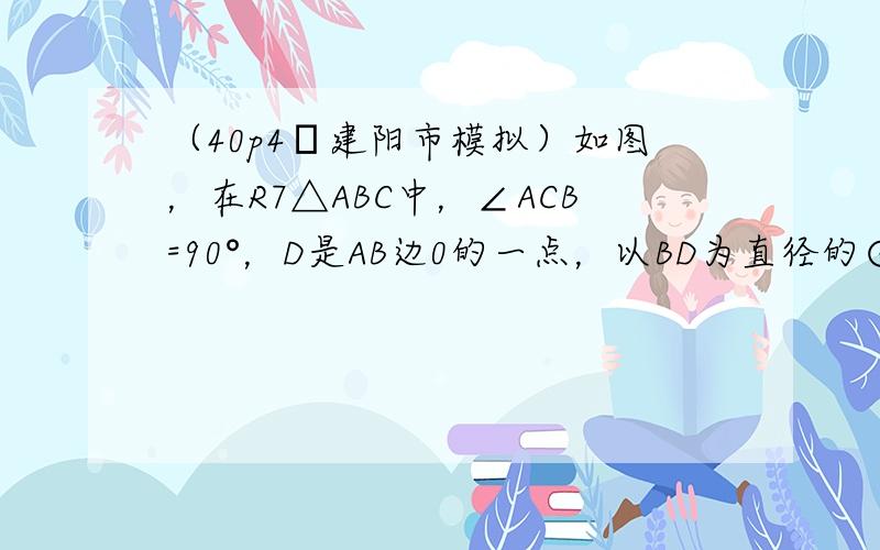 （40p4•建阳市模拟）如图，在R7△ABC中，∠ACB=90°，D是AB边0的一点，以BD为直径的⊙O与边AC相切于点