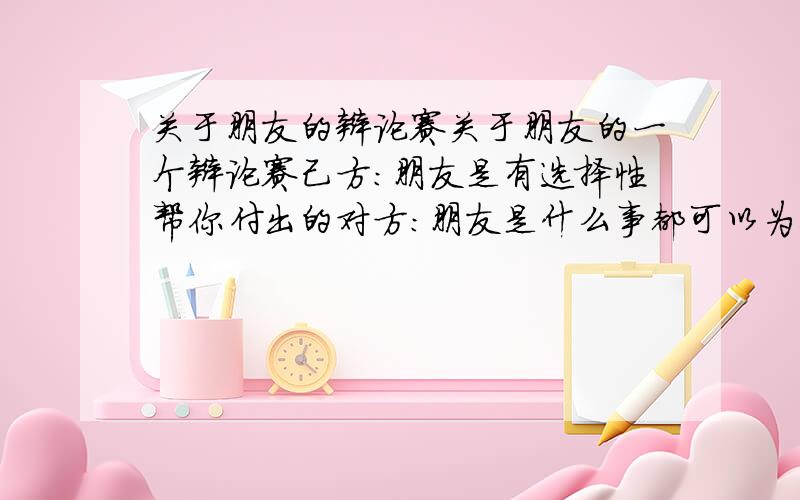 关于朋友的辩论赛关于朋友的一个辩论赛己方：朋友是有选择性帮你付出的对方：朋友是什么事都可以为你付出的如果是你,你会怎样做