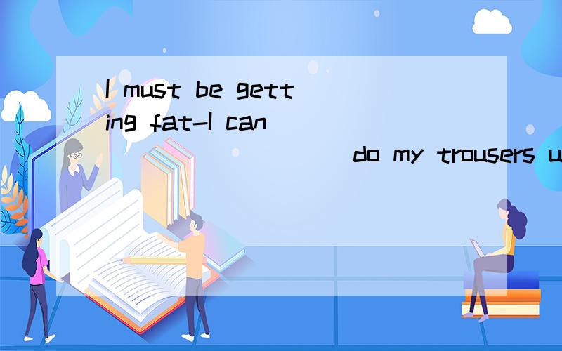 I must be getting fat-I can _________ do my trousers up．