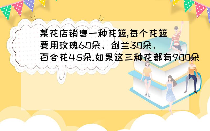 某花店销售一种花篮,每个花篮要用玫瑰60朵、剑兰30朵、百合花45朵.如果这三种花都有900朵