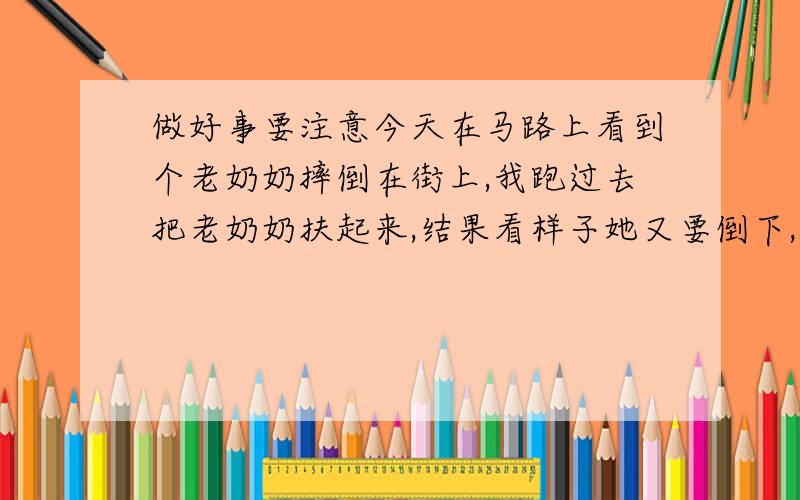 做好事要注意今天在马路上看到个老奶奶摔倒在街上,我跑过去把老奶奶扶起来,结果看样子她又要倒下,我想着估计要讹诈我钱,我果