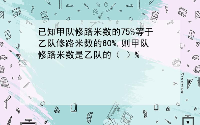 已知甲队修路米数的75%等于乙队修路米数的60%,则甲队修路米数是乙队的（ ）%