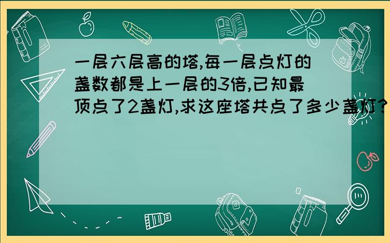 一层六层高的塔,每一层点灯的盏数都是上一层的3倍,已知最顶点了2盏灯,求这座塔共点了多少盏灯?