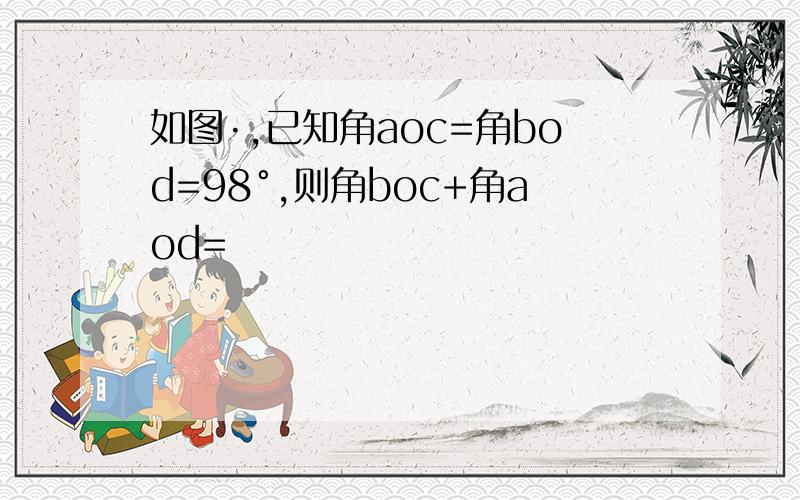 如图·,已知角aoc=角bod=98°,则角boc+角aod=