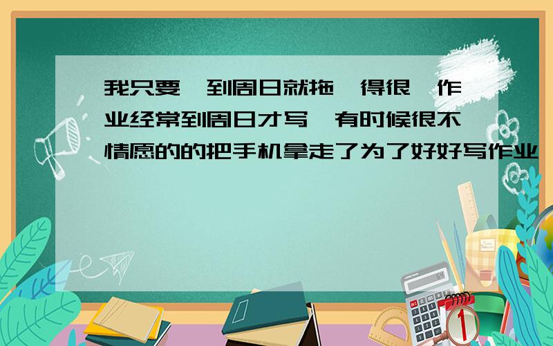 我只要一到周日就拖沓得很,作业经常到周日才写,有时候很不情愿的的把手机拿走了为了好好写作业,可又东看看西瞅瞅,还不时在作