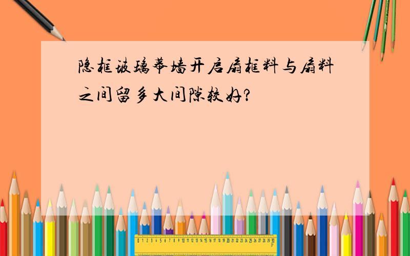 隐框玻璃幕墙开启扇框料与扇料之间留多大间隙较好?