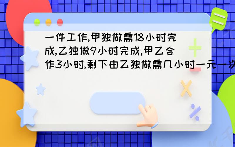 一件工作,甲独做需18小时完成,乙独做9小时完成,甲乙合作3小时,剩下由乙独做需几小时一元一次方程