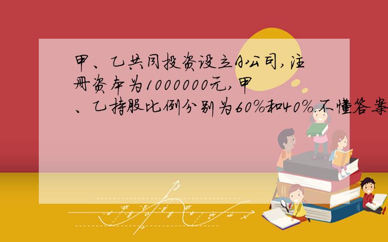 甲、乙共同投资设立A公司,注册资本为1000000元,甲、乙持股比例分别为60%和40%.不懂答案的分录!