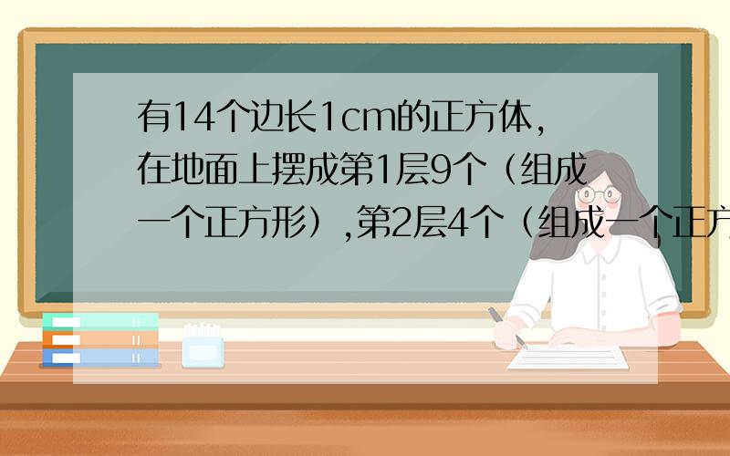 有14个边长1cm的正方体,在地面上摆成第1层9个（组成一个正方形）,第2层4个（组成一个正方形）,第3层1个,（第2层