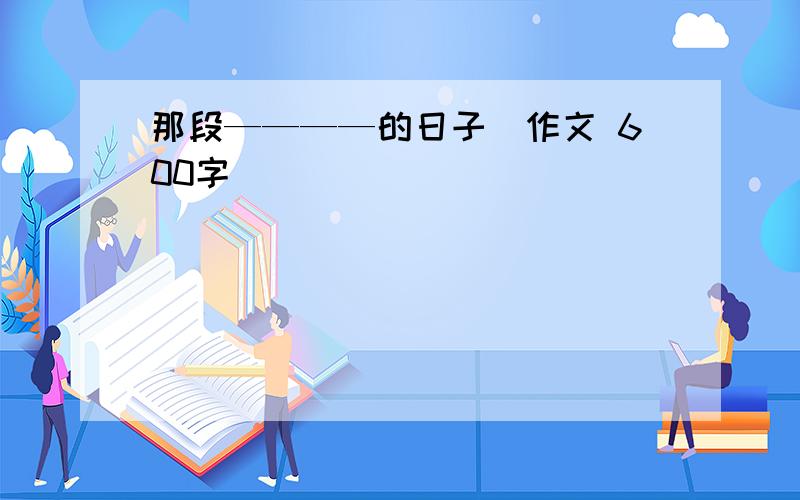 那段————的日子（作文 600字）