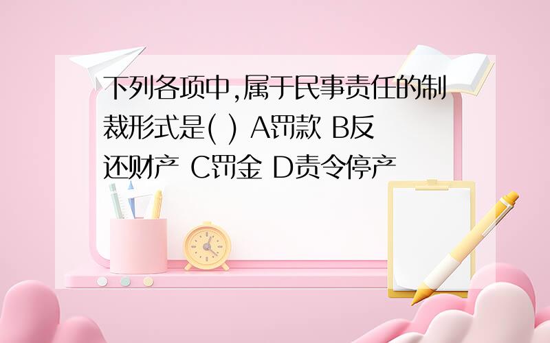 下列各项中,属于民事责任的制裁形式是( ) A罚款 B反还财产 C罚金 D责令停产