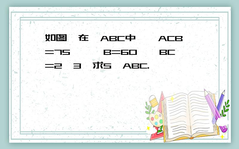 如图,在△ABC中,∠ACB=75°,∠B=60°,BC=2√3,求S△ABC.