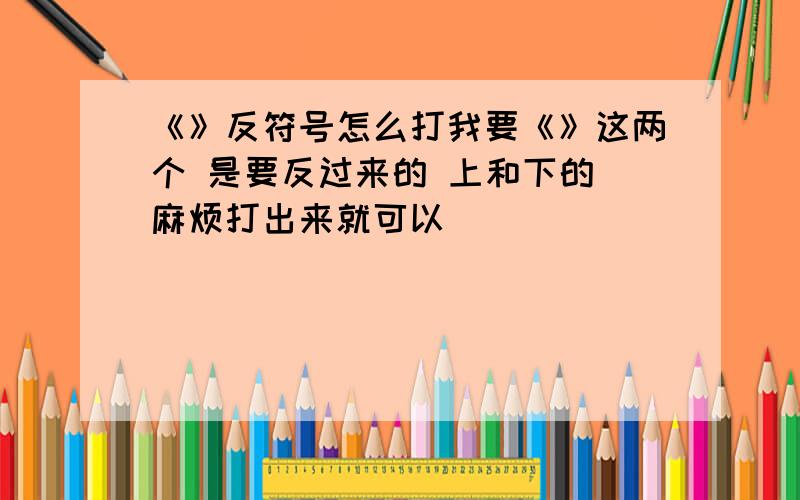 《》反符号怎么打我要《》这两个 是要反过来的 上和下的 麻烦打出来就可以