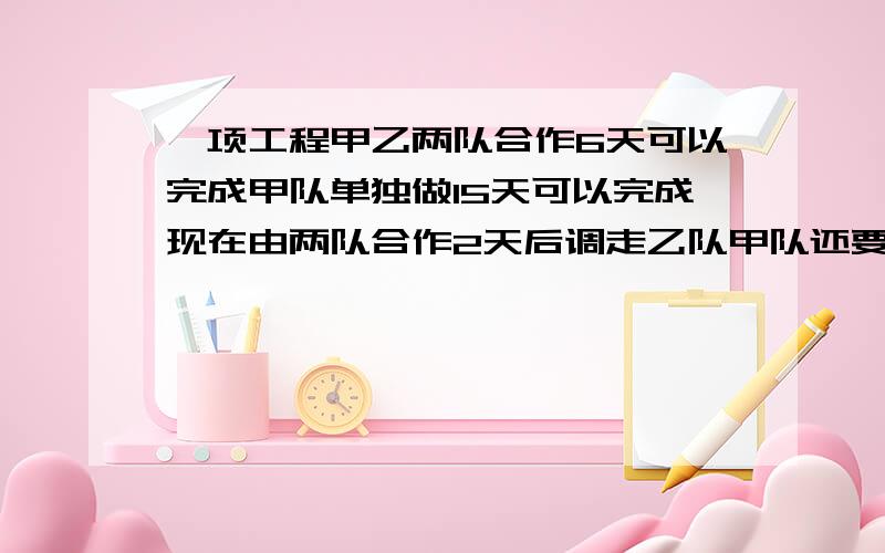 一项工程甲乙两队合作6天可以完成甲队单独做15天可以完成现在由两队合作2天后调走乙队甲队还要几天完成?