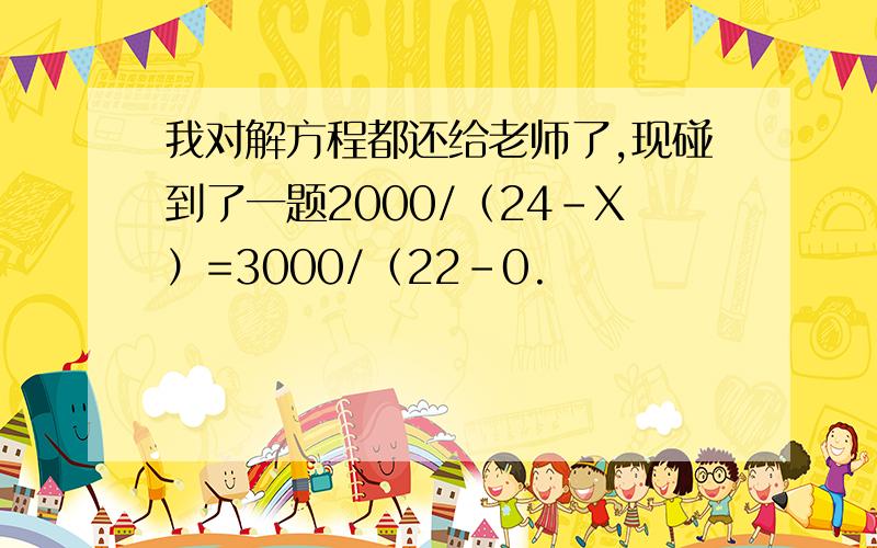 我对解方程都还给老师了,现碰到了一题2000/（24-X）=3000/（22-0.