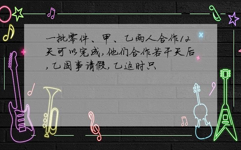 一批零件、甲、乙两人合作12天可以完成,他们合作若干天后,乙因事请假,乙这时只