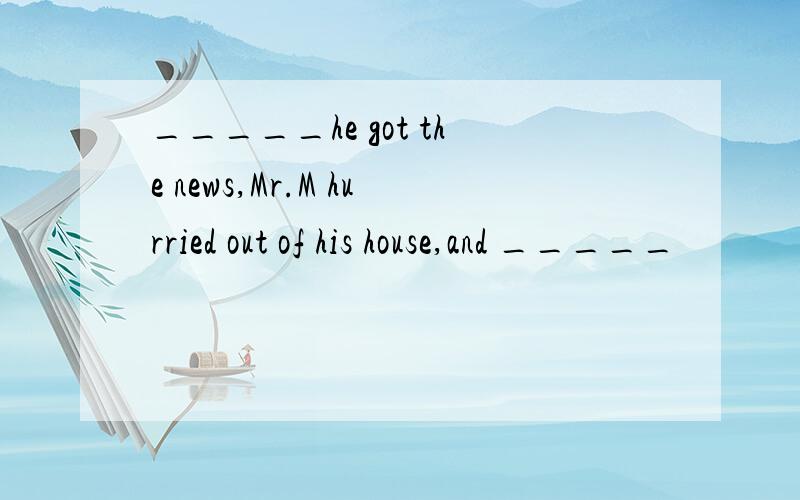 _____he got the news,Mr.M hurried out of his house,and _____