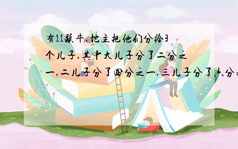 有11头牛,地主把他们分给3个儿子,其中大儿子分了二分之一,二儿子分了四分之一,三儿子分了六分之一.