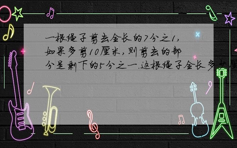 一根绳子剪去全长的7分之1,如果多剪10厘米,则剪去的部分是剩下的5分之一.这根绳子全长多少厘米?