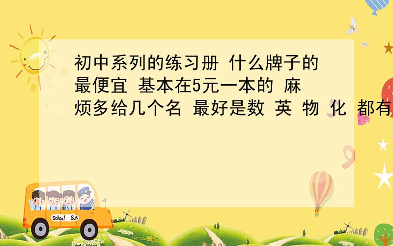 初中系列的练习册 什么牌子的最便宜 基本在5元一本的 麻烦多给几个名 最好是数 英 物 化 都有 光有英语也