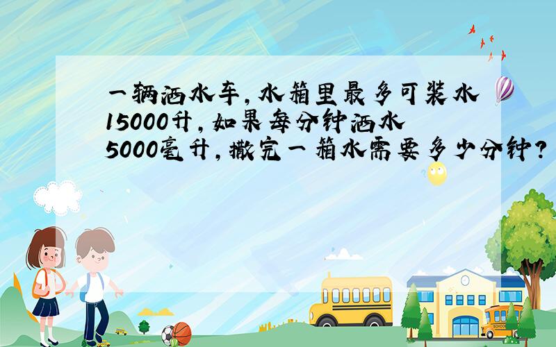 一辆洒水车,水箱里最多可装水15000升,如果每分钟洒水5000毫升,撒完一箱水需要多少分钟?