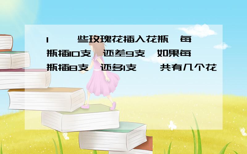 1、 一些玫瑰花插入花瓶,每瓶插10支,还差9支,如果每瓶插8支,还多1支,一共有几个花