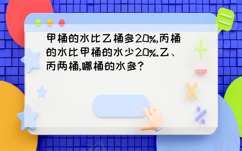 甲桶的水比乙桶多20%,丙桶的水比甲桶的水少20%.乙、丙两桶,哪桶的水多?