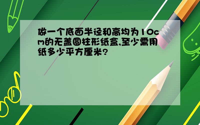 做一个底面半径和高均为10cm的无盖圆柱形纸盒,至少需用纸多少平方厘米?