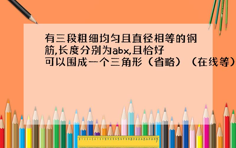 有三段粗细均匀且直径相等的钢筋,长度分别为abx,且恰好可以围成一个三角形（省略）（在线等）