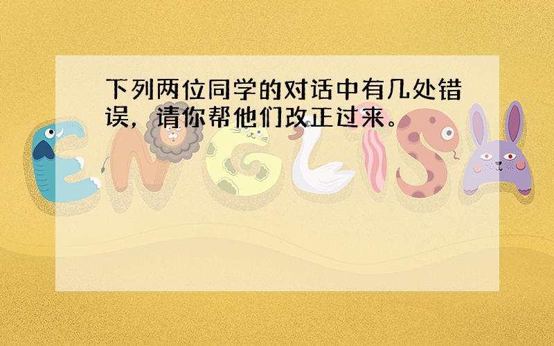 下列两位同学的对话中有几处错误，请你帮他们改正过来。