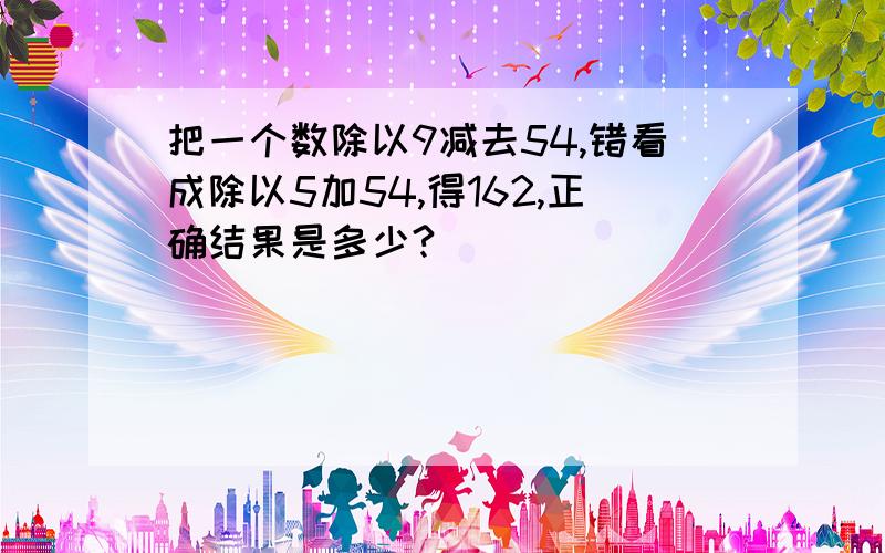 把一个数除以9减去54,错看成除以5加54,得162,正确结果是多少?