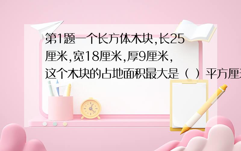 第1题一个长方体木块,长25厘米,宽18厘米,厚9厘米,这个木块的占地面积最大是（ ）平方厘米,最小是（ ）平方厘米,体