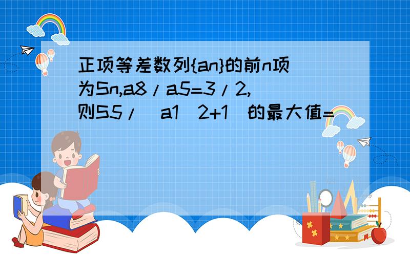 正项等差数列{an}的前n项为Sn,a8/a5=3/2,则S5/(a1^2+1)的最大值=