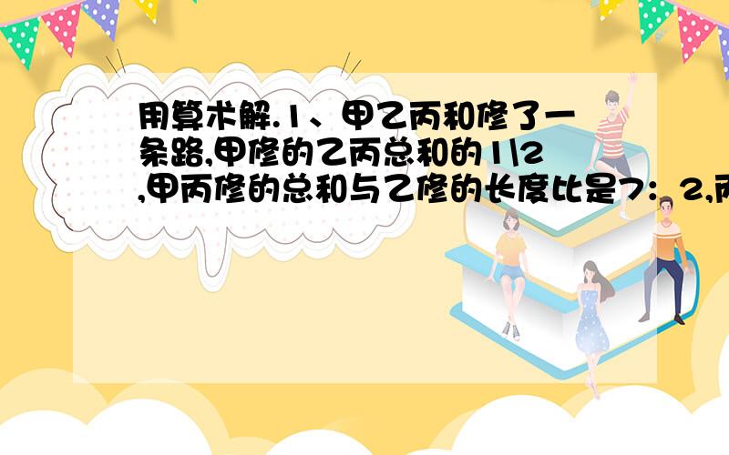 用算术解.1、甲乙丙和修了一条路,甲修的乙丙总和的1\2,甲丙修的总和与乙修的长度比是7：2,丙修了200米,三人共修了