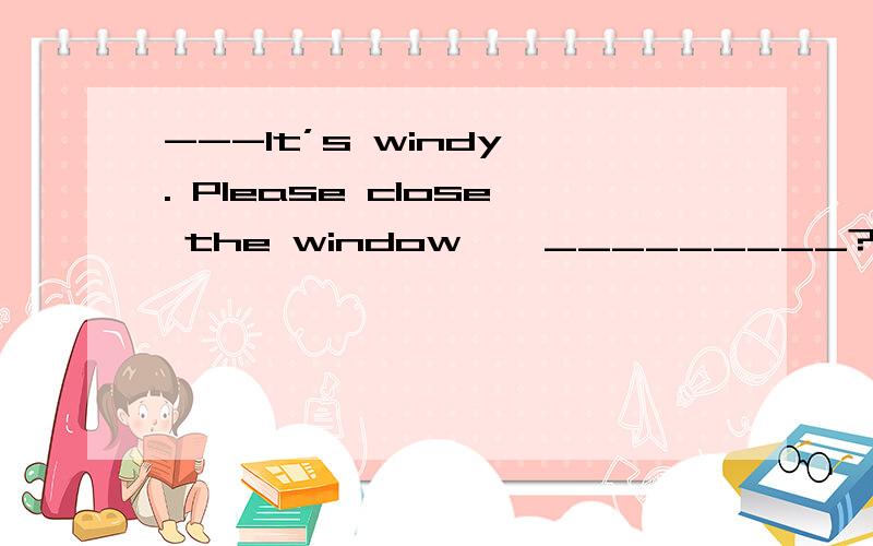 ---It’s windy . Please close the window , _________?