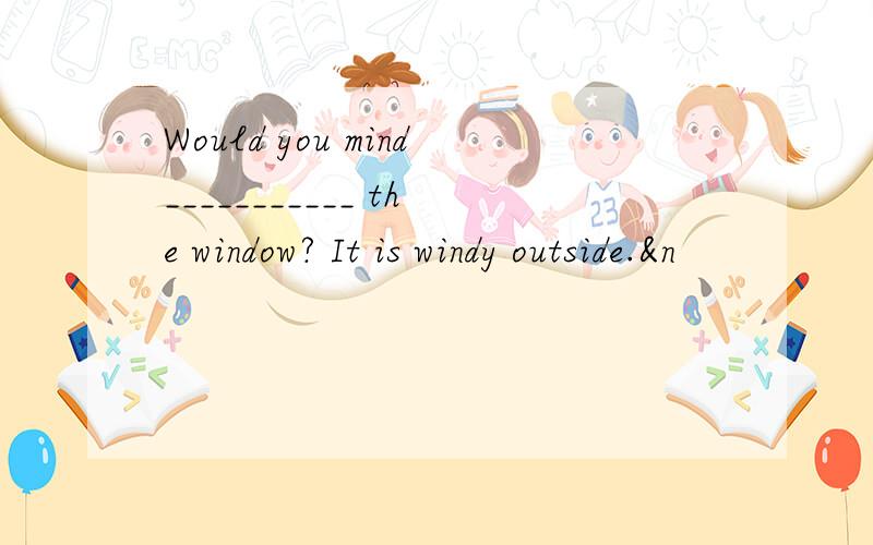 Would you mind___________ the window? It is windy outside.&n