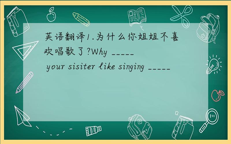 英语翻译1.为什么你姐姐不喜欢唱歌了?Why _____ your sisiter like singing _____