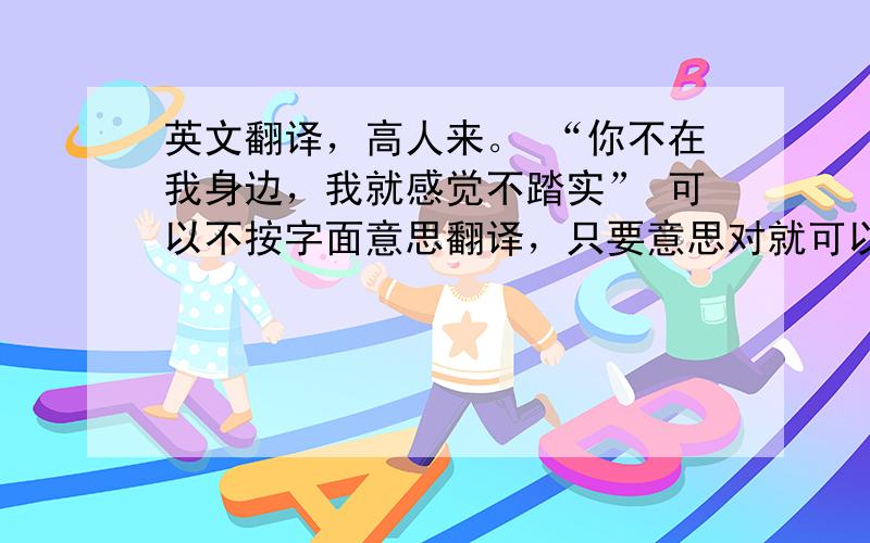 英文翻译，高人来。 “你不在我身边，我就感觉不踏实” 可以不按字面意思翻译，只要意思对就可以。一定